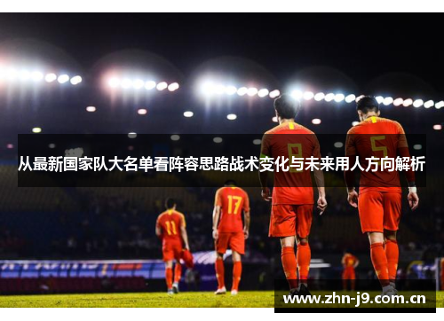 从最新国家队大名单看阵容思路战术变化与未来用人方向解析 从最新国家队大名单看阵容思路战术变化与未来用人方向解析